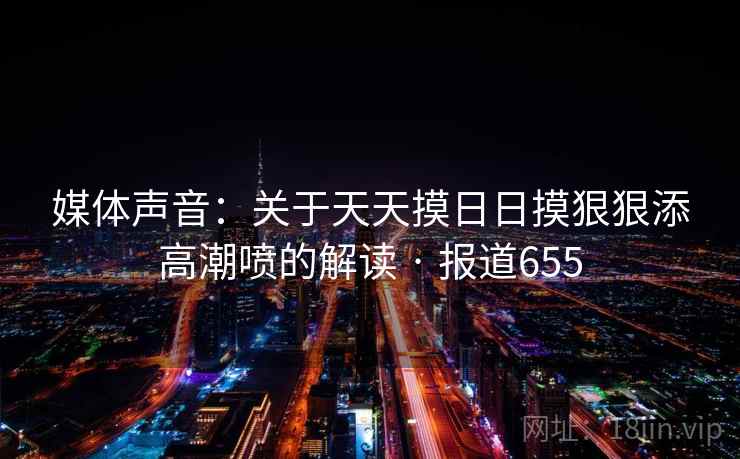 媒体声音：关于天天摸日日摸狠狠添高潮喷的解读 · 报道655