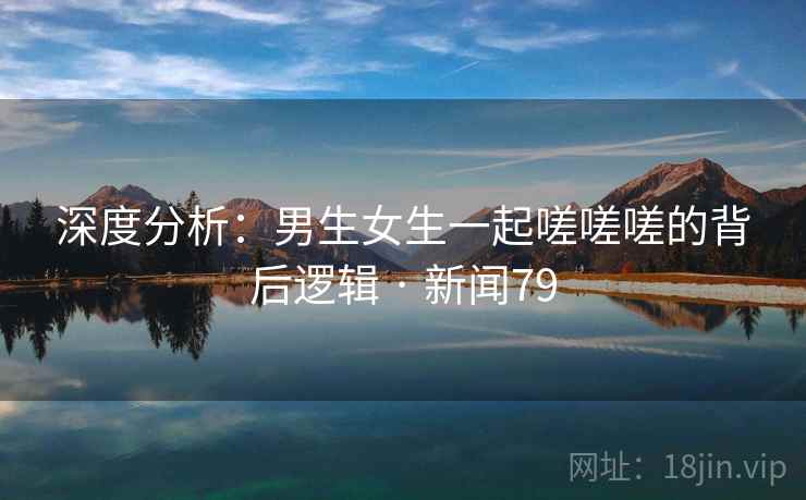 深度分析：男生女生一起嗟嗟嗟的背后逻辑 · 新闻79