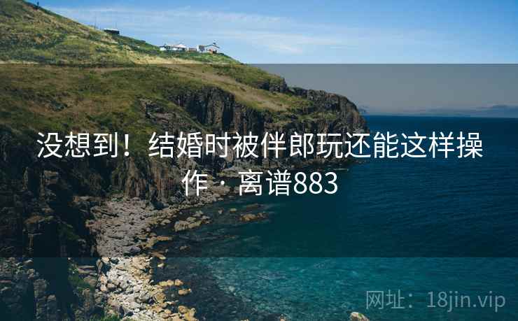 没想到！结婚时被伴郎玩还能这样操作 · 离谱883