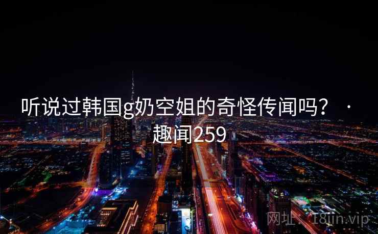 听说过韩国g奶空姐的奇怪传闻吗？ · 趣闻259
