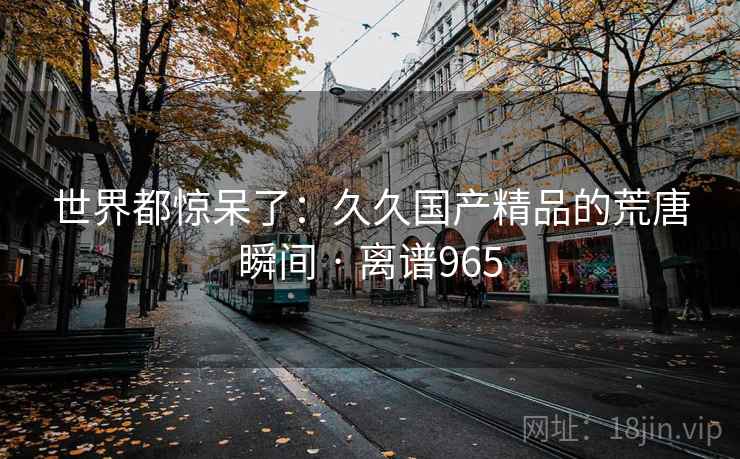 世界都惊呆了：久久国产精品的荒唐瞬间 · 离谱965
