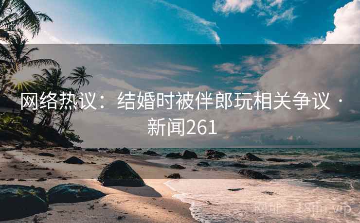 网络热议：结婚时被伴郎玩相关争议 · 新闻261