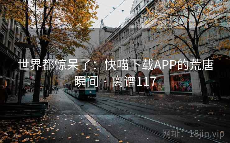 世界都惊呆了:快喵下载APP的荒唐瞬间 · 离谱117