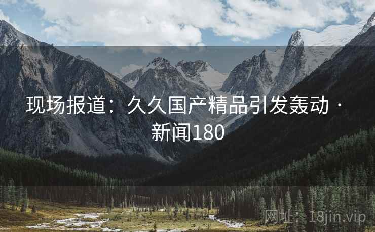 现场报道:久久国产精品引发轰动 · 新闻180